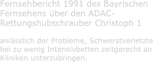 Fernsehbericht 1991 des Bayrischen Fernsehens über den ADAC-Rettungshubschrauber Christoph 1

anlässlich der Probleme, Schwerstverletzte bei zu wenig Intensivbetten zeitgerecht an Kliniken unterzubringen.